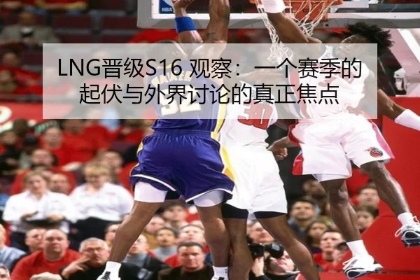 LNG晋级S16 观察：一个赛季的起伏与外界讨论的真正焦点